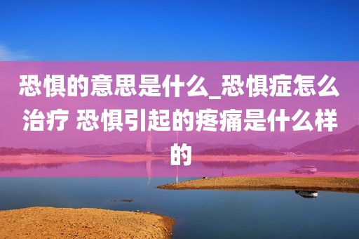 恐惧的意思是什么_恐惧症怎么治疗 恐惧引起的疼痛是什么样的