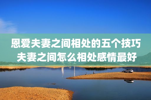 恩爱夫妻之间相处的五个技巧 夫妻之间怎么相处感情最好