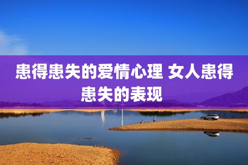 患得患失的爱情心理 女人患得患失的表现 