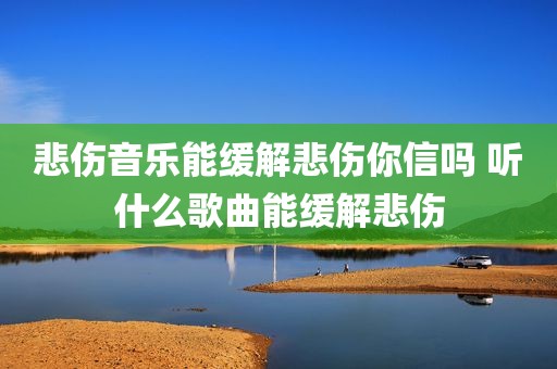 悲伤音乐能缓解悲伤你信吗 听什么歌曲能缓解悲伤