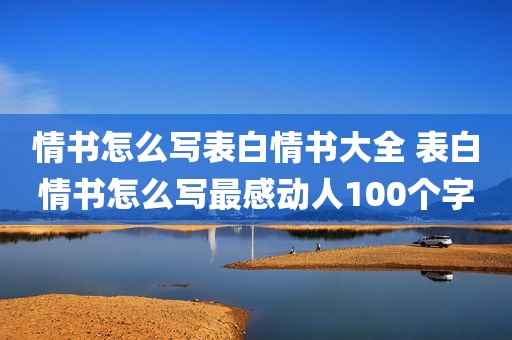 情书怎么写表白情书大全 表白情书怎么写最感动人100个字