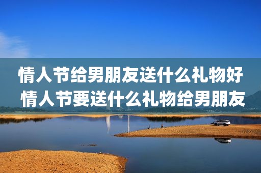 情人节给男朋友送什么礼物好 情人节要送什么礼物给男朋友