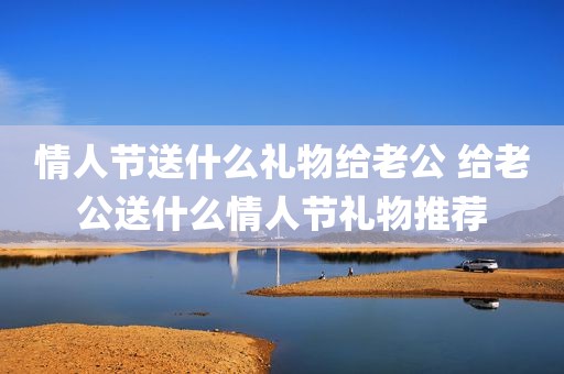 情人节送什么礼物给老公 给老公送什么情人节礼物推荐