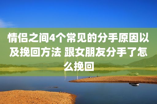 情侣之间4个常见的分手原因以及挽回方法 跟女朋友分手了怎么挽回