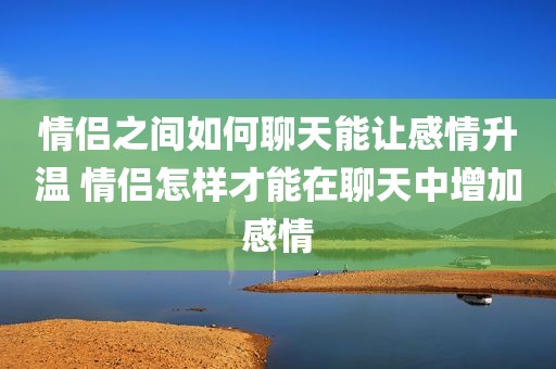 情侣之间如何聊天能让感情升温 情侣怎样才能在聊天中增加感情
