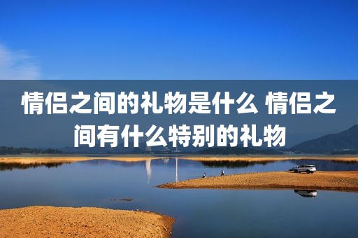 情侣之间的礼物是什么 情侣之间有什么特别的礼物