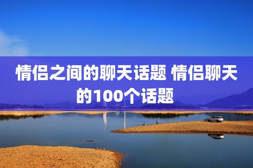 情侣之间的聊天话题 情侣聊天的100个话题 