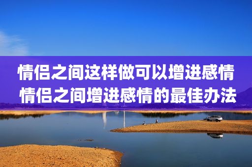 情侣之间这样做可以增进感情 情侣之间增进感情的最佳办法