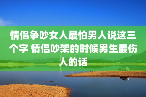 情侣争吵女人最怕男人说这三个字 情侣吵架的时候男生最伤人的话