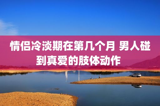 情侣冷淡期在第几个月 男人碰到真爱的肢体动作 
