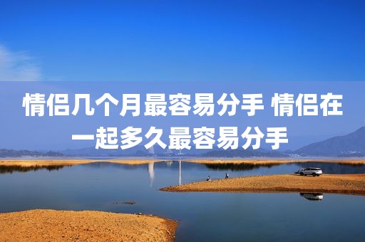 情侣几个月最容易分手 情侣在一起多久最容易分手 