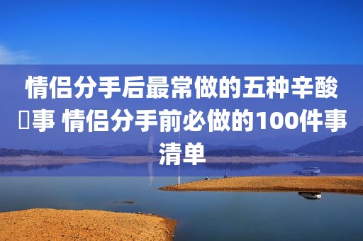 情侣分手后最常做的五种辛酸囧事 情侣分手前必做的100件事清单