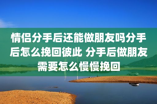情侣分手后还能做朋友吗分手后怎么挽回彼此 分手后做朋友需要怎么慢慢挽回