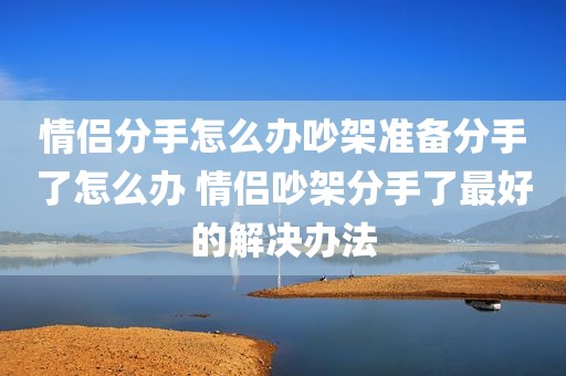 情侣分手怎么办吵架准备分手了怎么办 情侣吵架分手了最好的解决办法