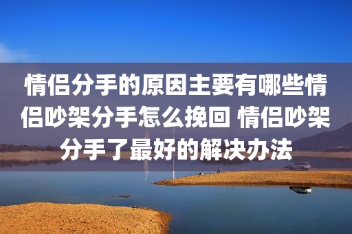 情侣分手的原因主要有哪些情侣吵架分手怎么挽回 情侣吵架分手了最好的解决办法