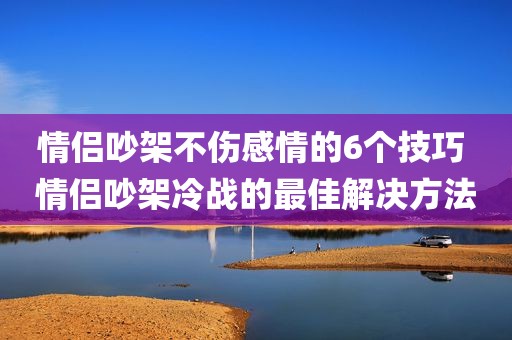 情侣吵架不伤感情的6个技巧 情侣吵架冷战的最佳解决方法