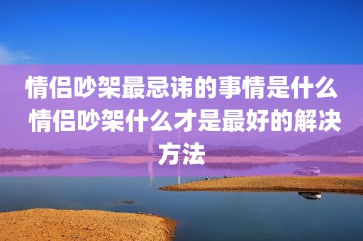 情侣吵架最忌讳的事情是什么 情侣吵架什么才是最好的解决方法
