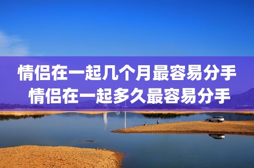 情侣在一起几个月最容易分手 情侣在一起多久最容易分手