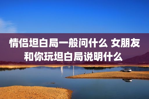情侣坦白局一般问什么 女朋友和你玩坦白局说明什么 