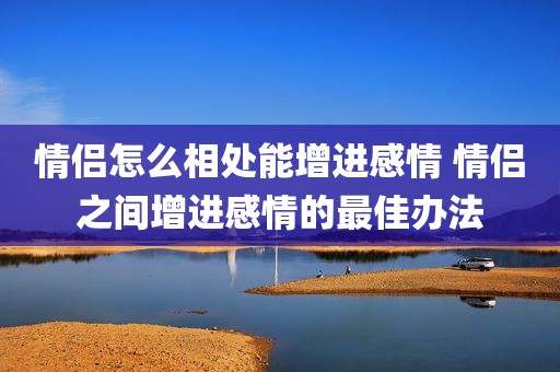 情侣怎么相处能增进感情 情侣之间增进感情的最佳办法