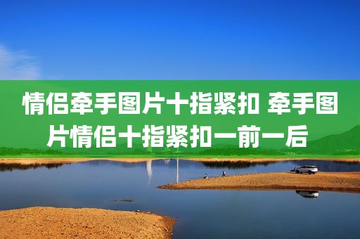 情侣牵手图片十指紧扣 牵手图片情侣十指紧扣一前一后 