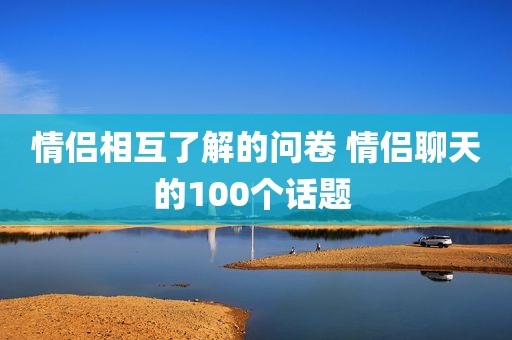 情侣相互了解的问卷 情侣聊天的100个话题 
