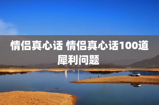 情侣真心话 情侣真心话100道犀利问题 