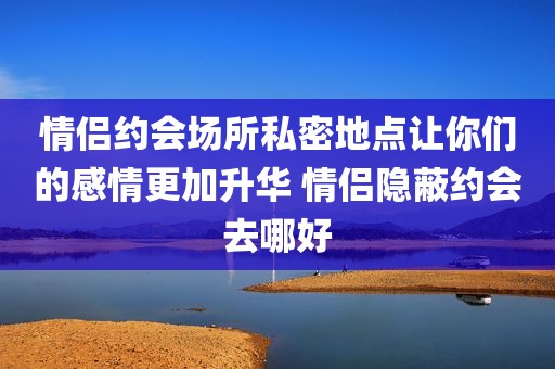 情侣约会场所私密地点让你们的感情更加升华 情侣隐蔽约会去哪好