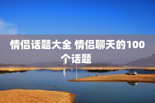 情侣话题大全 情侣聊天的100个话题 