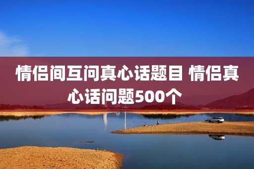 情侣间互问真心话题目 情侣真心话问题500个 
