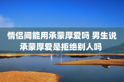 情侣间能用承蒙厚爱吗 男生说承蒙厚爱是拒绝别人吗 
