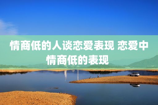 情商低的人谈恋爱表现 恋爱中情商低的表现 