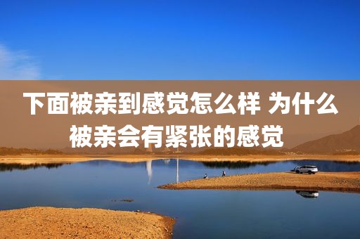 下面被亲到感觉怎么样 为什么被亲会有紧张的感觉 