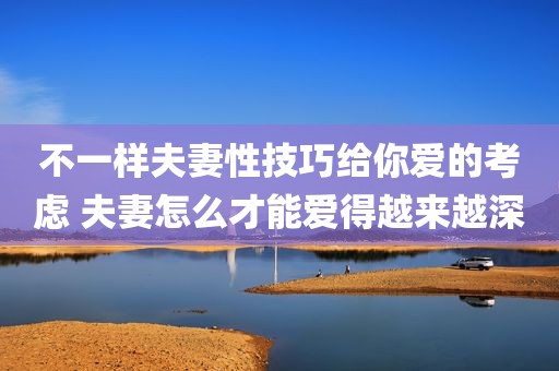 不一样夫妻性技巧给你爱的考虑 夫妻怎么才能爱得越来越深