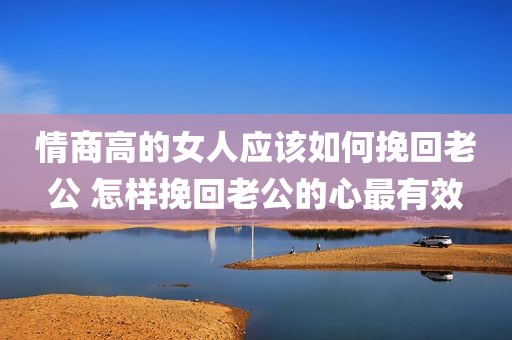 情商高的女人应该如何挽回老公 怎样挽回老公的心最有效