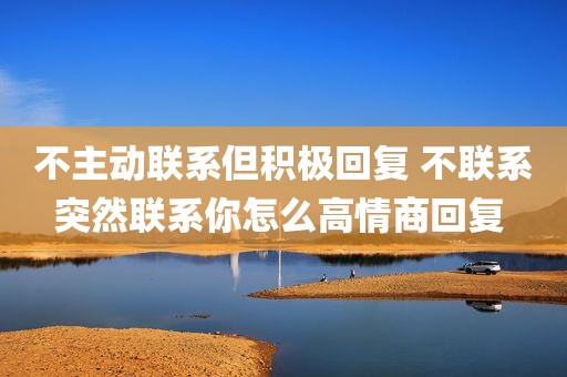 不主动联系但积极回复 不联系突然联系你怎么高情商回复 