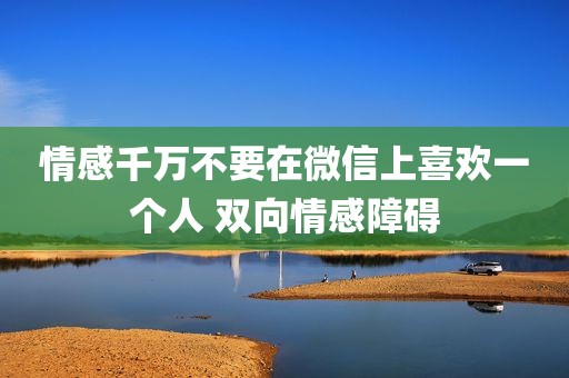 情感千万不要在微信上喜欢一个人 双向情感障碍