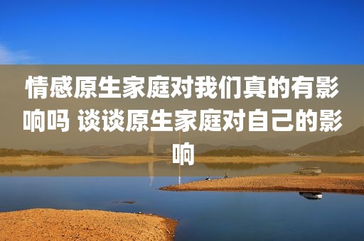 情感原生家庭对我们真的有影响吗 谈谈原生家庭对自己的影响