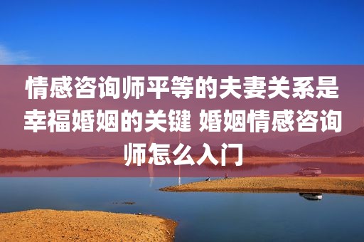 情感咨询师平等的夫妻关系是幸福婚姻的关键 婚姻情感咨询师怎么入门