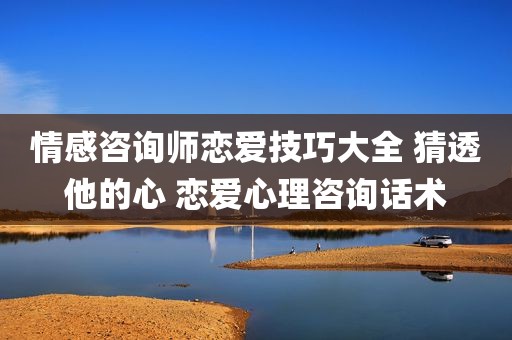 情感咨询师恋爱技巧大全 猜透他的心 恋爱心理咨询话术