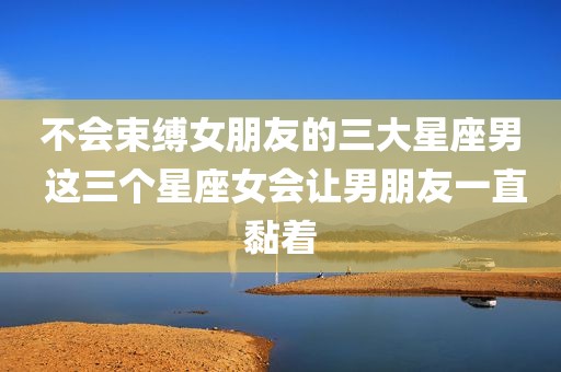 不会束缚女朋友的三大星座男 这三个星座女会让男朋友一直黏着
