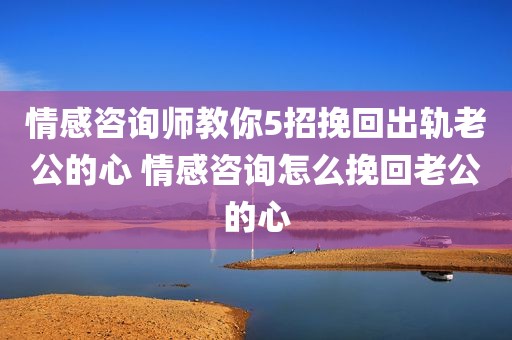 情感咨询师教你5招挽回出轨老公的心 情感咨询怎么挽回老公的心