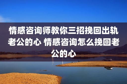 情感咨询师教你三招挽回出轨老公的心 情感咨询怎么挽回老公的心