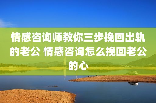 情感咨询师教你三步挽回出轨的老公 情感咨询怎么挽回老公的心