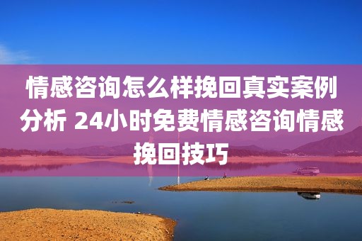 情感咨询怎么样挽回真实案例分析 24小时免费情感咨询情感挽回技巧