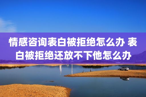 情感咨询表白被拒绝怎么办 表白被拒绝还放不下他怎么办