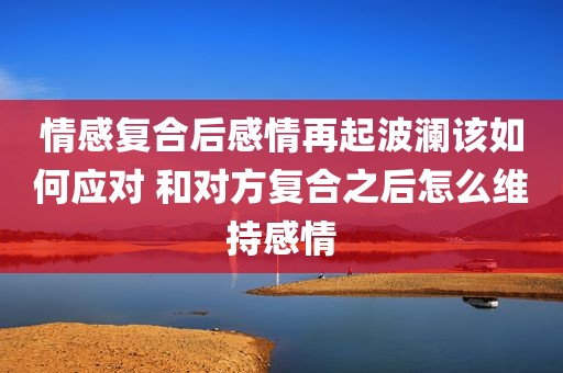 情感复合后感情再起波澜该如何应对 和对方复合之后怎么维持感情