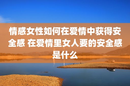 情感女性如何在爱情中获得安全感 在爱情里女人要的安全感是什么