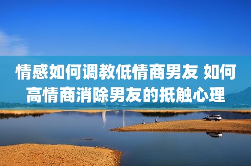 情感如何调教低情商男友 如何高情商消除男友的抵触心理