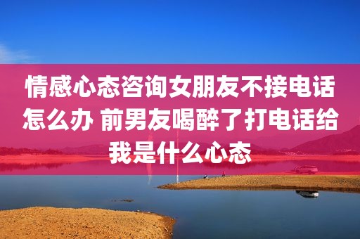 情感心态咨询女朋友不接电话怎么办 前男友喝醉了打电话给我是什么心态
